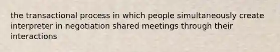 the transactional process in which people simultaneously create interpreter in negotiation shared meetings through their interactions