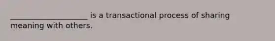 ____________________ is a transactional process of sharing meaning with others.