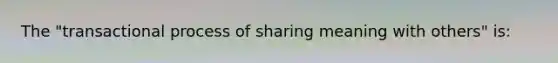 The "transactional process of sharing meaning with others" is: