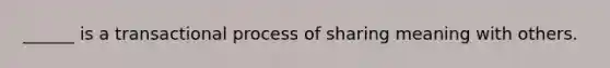 ______ is a transactional process of sharing meaning with others.