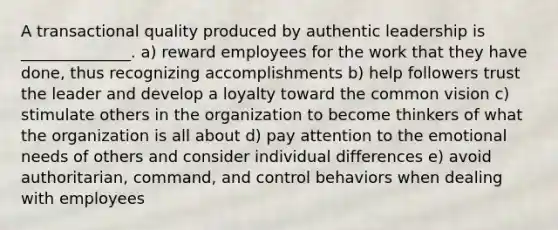 A transactional quality produced by authentic leadership is ______________. a) reward employees for the work that they have done, thus recognizing accomplishments b) help followers trust the leader and develop a loyalty toward the common vision c) stimulate others in the organization to become thinkers of what the organization is all about d) pay attention to the emotional needs of others and consider individual differences e) avoid authoritarian, command, and control behaviors when dealing with employees