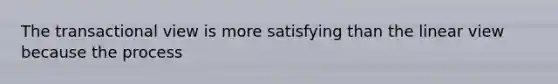 The transactional view is more satisfying than the linear view because the process
