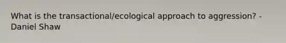 What is the transactional/ecological approach to aggression? - Daniel Shaw