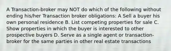 A Transaction-broker may NOT do which of the following without ending his/her Transaction broker obligations: A Sell a buyer his own personal residence B. List competing properties for sale C. Show properties in which the buyer is interested to other prospective buyers D. Serve as a single agent or transaction- broker for the same parties in other real estate transactions