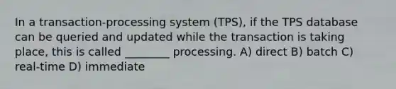 In a transaction-processing system (TPS), if the TPS database can be queried and updated while the transaction is taking place, this is called ________ processing. A) direct B) batch C) real-time D) immediate