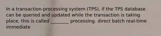 In a transaction-processing system (TPS), if the TPS database can be queried and updated while the transaction is taking place, this is called ________ processing. direct batch real-time immediate