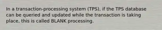 In a transaction-processing system (TPS), if the TPS database can be queried and updated while the transaction is taking place, this is called BLANK processing.