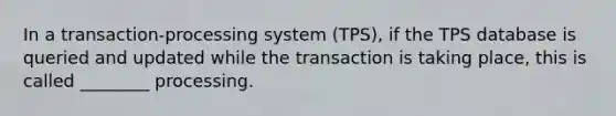 In a transaction-processing system (TPS), if the TPS database is queried and updated while the transaction is taking place, this is called ________ processing.