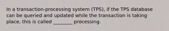 In a transaction-processing system (TPS), if the TPS database can be queried and updated while the transaction is taking place, this is called ________ processing.