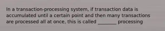 In a transaction-processing system, if transaction data is accumulated until a certain point and then many transactions are processed all at once, this is called ________ processing