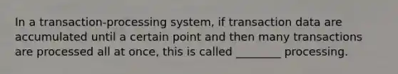 In a transaction-processing system, if transaction data are accumulated until a certain point and then many transactions are processed all at once, this is called ________ processing.