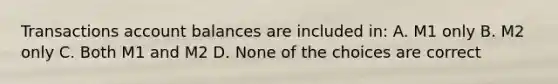 Transactions account balances are included in: A. M1 only B. M2 only C. Both M1 and M2 D. None of the choices are correct