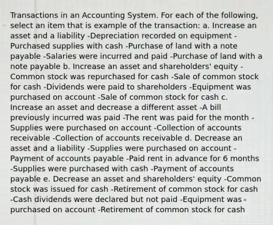 Transactions in an Accounting System. For each of the following, select an item that is example of the transaction: a. Increase an asset and a liability -Depreciation recorded on equipment -Purchased supplies with cash -Purchase of land with a note payable -Salaries were incurred and paid -Purchase of land with a note payable b. Increase an asset and shareholders' equity -Common stock was repurchased for cash -Sale of common stock for cash -Dividends were paid to shareholders -Equipment was purchased on account -Sale of common stock for cash c. Increase an asset and decrease a different asset -A bill previously incurred was paid -The rent was paid for the month -Supplies were purchased on account -Collection of accounts receivable -Collection of accounts receivable d. Decrease an asset and a liability -Supplies were purchased on account -Payment of accounts payable -Paid rent in advance for 6 months -Supplies were purchased with cash -Payment of accounts payable e. Decrease an asset and shareholders' equity -Common stock was issued for cash -Retirement of common stock for cash -Cash dividends were declared but not paid -Equipment was purchased on account -Retirement of common stock for cash