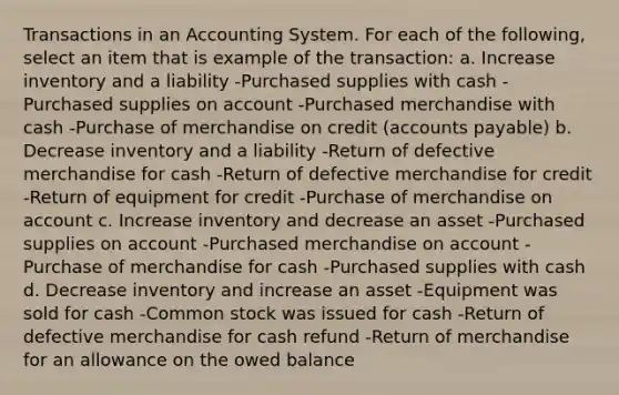 Transactions in an Accounting System. For each of the following, select an item that is example of the transaction: a. Increase inventory and a liability -Purchased supplies with cash -Purchased supplies on account -Purchased merchandise with cash -Purchase of merchandise on credit (accounts payable) b. Decrease inventory and a liability -Return of defective merchandise for cash -Return of defective merchandise for credit -Return of equipment for credit -Purchase of merchandise on account c. Increase inventory and decrease an asset -Purchased supplies on account -Purchased merchandise on account -Purchase of merchandise for cash -Purchased supplies with cash d. Decrease inventory and increase an asset -Equipment was sold for cash -Common stock was issued for cash -Return of defective merchandise for cash refund -Return of merchandise for an allowance on the owed balance