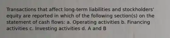 Transactions that affect long-term liabilities and stockholders' equity are reported in which of the following section(s) on the statement of cash flows: a. Operating activities b. Financing activities c. Investing activities d. A and B