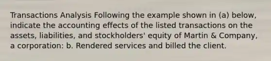 Transactions Analysis Following the example shown in (a) below, indicate the accounting effects of the listed transactions on the assets, liabilities, and stockholders' equity of Martin & Company, a corporation: b. Rendered services and billed the client.