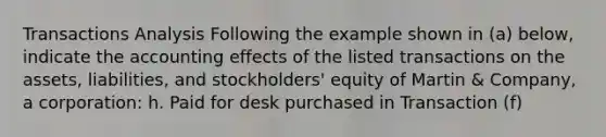 Transactions Analysis Following the example shown in (a) below, indicate the accounting effects of the listed transactions on the assets, liabilities, and stockholders' equity of Martin & Company, a corporation: h. Paid for desk purchased in Transaction (f)