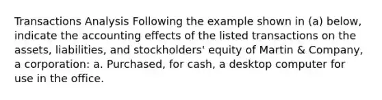 Transactions Analysis Following the example shown in (a) below, indicate the accounting effects of the listed transactions on the assets, liabilities, and stockholders' equity of Martin & Company, a corporation: a. Purchased, for cash, a desktop computer for use in the office.