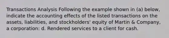 Transactions Analysis Following the example shown in (a) below, indicate the accounting effects of the listed transactions on the assets, liabilities, and stockholders' equity of Martin & Company, a corporation: d. Rendered services to a client for cash.