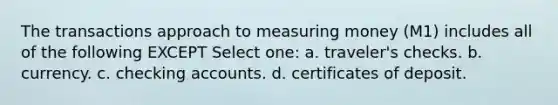 The transactions approach to measuring money (M1) includes all of the following EXCEPT Select one: a. traveler's checks. b. currency. c. checking accounts. d. certificates of deposit.