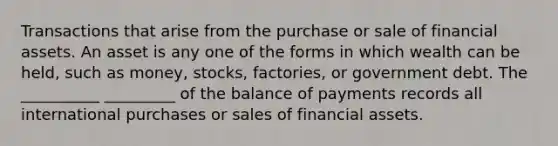 Transactions that arise from the purchase or sale of financial assets. An asset is any one of the forms in which wealth can be​ held, such as​ money, stocks,​ factories, or government debt. The __________ _________ of the balance of payments records all international purchases or sales of financial assets.