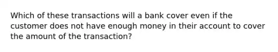 Which of these transactions will a bank cover even if the customer does not have enough money in their account to cover the amount of the transaction?