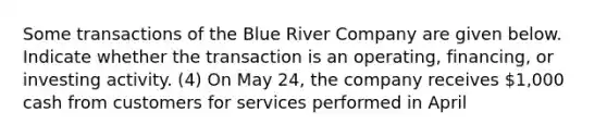 Some transactions of the Blue River Company are given below. Indicate whether the transaction is an operating, financing, or investing activity. (4) On May 24, the company receives 1,000 cash from customers for services performed in April