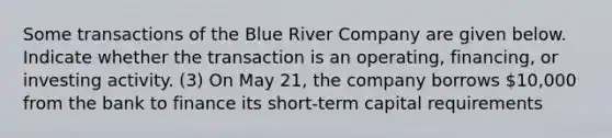 Some transactions of the Blue River Company are given below. Indicate whether the transaction is an operating, financing, or investing activity. (3) On May 21, the company borrows 10,000 from the bank to finance its short-term capital requirements