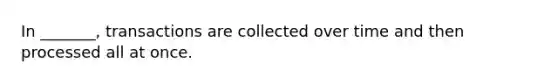 In _______, transactions are collected over time and then processed all at once.