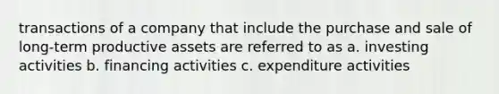 transactions of a company that include the purchase and sale of long-term productive assets are referred to as a. investing activities b. financing activities c. expenditure activities