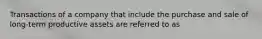 Transactions of a company that include the purchase and sale of long-term productive assets are referred to as