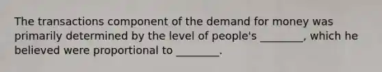 The transactions component of the demand for money was primarily determined by the level of people's ________, which he believed were proportional to ________.