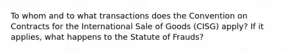 To whom and to what transactions does the Convention on Contracts for the International Sale of Goods (CISG) apply? If it applies, what happens to the Statute of Frauds?