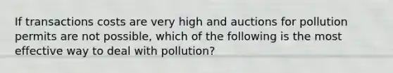 If transactions costs are very high and auctions for pollution permits are not possible, which of the following is the most effective way to deal with pollution?