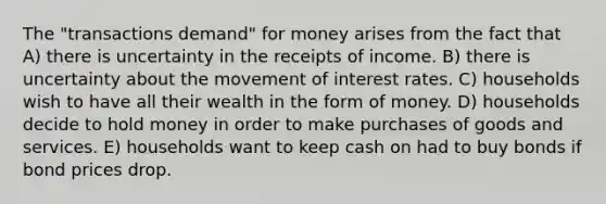 The "transactions demand" for money arises from the fact that A) there is uncertainty in the receipts of income. B) there is uncertainty about the movement of interest rates. C) households wish to have all their wealth in the form of money. D) households decide to hold money in order to make purchases of goods and services. E) households want to keep cash on had to buy bonds if bond prices drop.