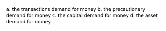 a. the transactions demand for money b. the precautionary demand for money c. the capital demand for money d. the asset demand for money