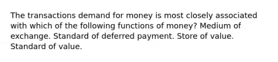 The transactions demand for money is most closely associated with which of the following functions of money? Medium of exchange. Standard of deferred payment. Store of value. Standard of value.