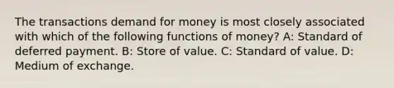 The transactions demand for money is most closely associated with which of the following functions of money? A: Standard of deferred payment. B: Store of value. C: Standard of value. D: Medium of exchange.