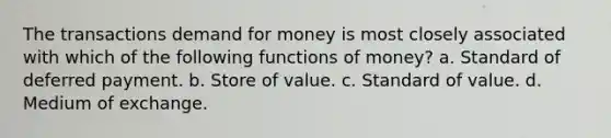 The transactions demand for money is most closely associated with which of the following functions of money? a. Standard of deferred payment. b. Store of value. c. Standard of value. d. Medium of exchange.