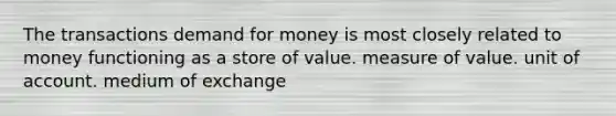 The transactions demand for money is most closely related to money functioning as a store of value. measure of value. unit of account. medium of exchange