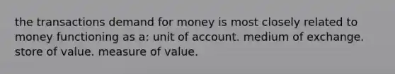 the transactions demand for money is most closely related to money functioning as a: unit of account. medium of exchange. store of value. measure of value.