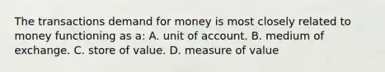 The transactions demand for money is most closely related to money functioning as a: A. unit of account. B. medium of exchange. C. store of value. D. measure of value