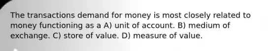 The transactions demand for money is most closely related to money functioning as a A) unit of account. B) medium of exchange. C) store of value. D) measure of value.