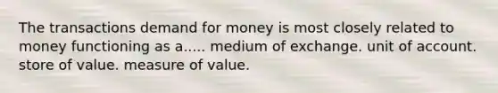 The transactions demand for money is most closely related to money functioning as a..... medium of exchange. unit of account. store of value. measure of value.