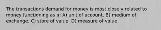 The transactions demand for money is most closely related to money functioning as a: A) unit of account. B) medium of exchange. C) store of value. D) measure of value.