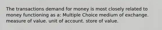 The transactions demand for money is most closely related to money functioning as a: Multiple Choice medium of exchange. measure of value. unit of account. store of value.