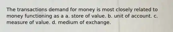 The transactions demand for money is most closely related to money functioning as a a. store of value. b. unit of account. c. measure of value. d. medium of exchange.