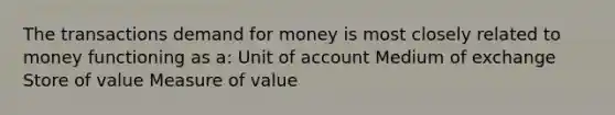 The transactions demand for money is most closely related to money functioning as a: Unit of account Medium of exchange Store of value Measure of value