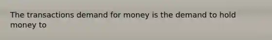 The transactions demand for money is the demand to hold money to