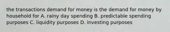 the transactions demand for money is the demand for money by household for A. rainy day spending B. predictable spending purposes C. liquidity purposes D. investing purposes